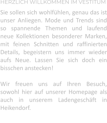 HERZLICH WILLKOMMEN IM VESTITUM Sie sollen sich wohlfühlen, genau das ist unser Anliegen. Mode und Trends sind so spannende Themen und laufend neue Kollektionen besonderer Marken, mit feinen Schnitten und raffinierten Details, begeistern uns immer wieder aufs Neue. Lassen Sie sich doch ein bisschen anstecken!  Wir freuen uns auf Ihren Besuch, sowohl hier auf unserer Homepage als auch in unserem Ladengeschäft in Heikendorf.